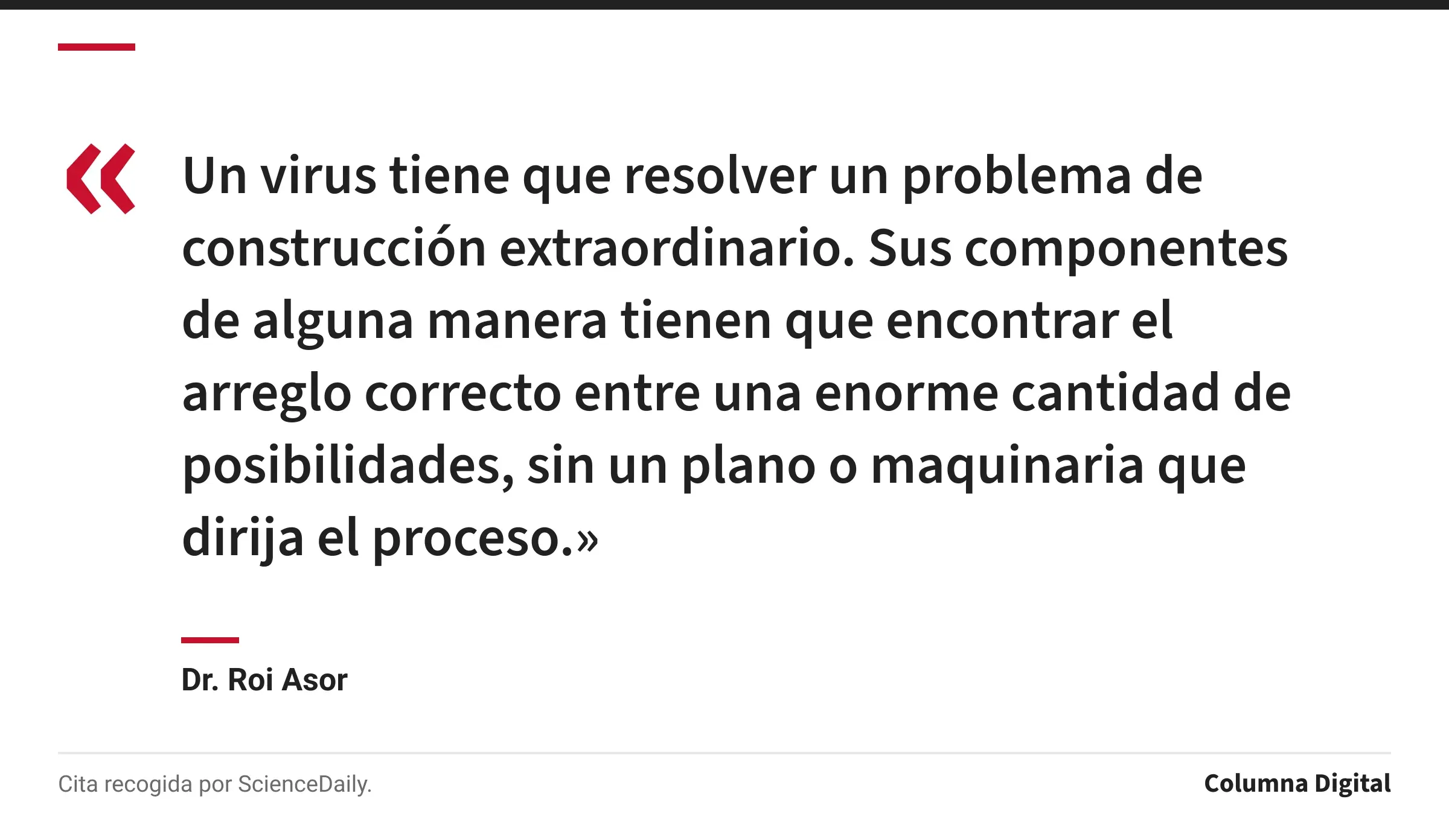 Cita de Dr. Roi Asor: «Un virus tiene que resolver un problema de construcción extraordinario. Sus componentes de alguna manera tienen que encontrar el arreglo correcto entre una enorme cantidad de posibilidades, sin un plano o maquinaria que dirija el proceso.»