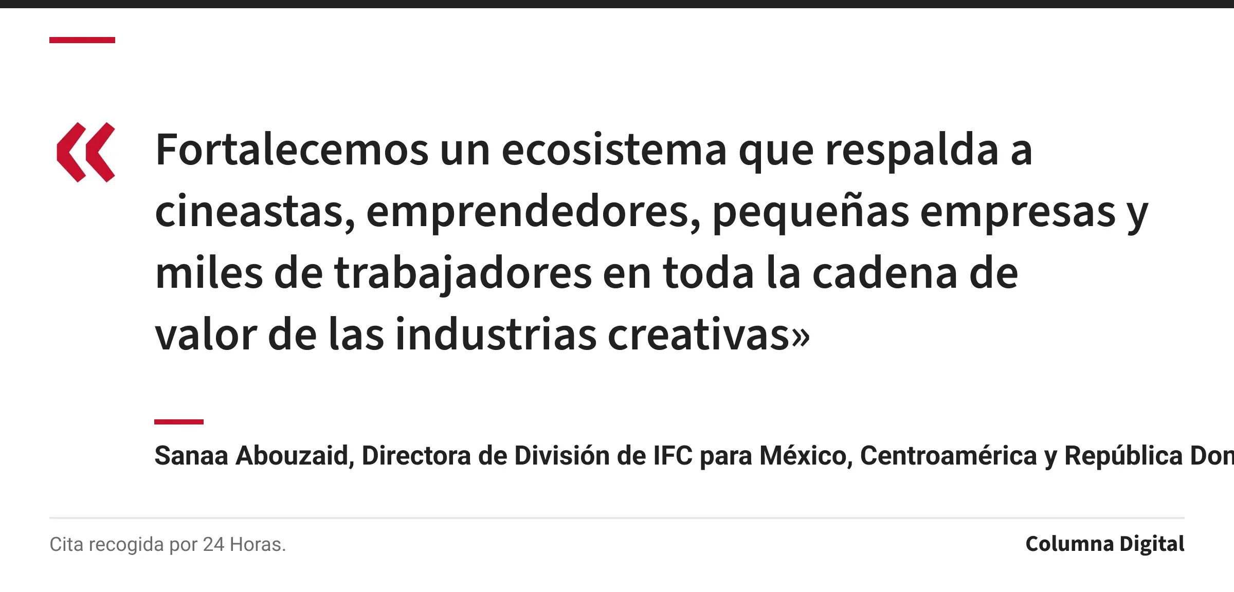 Cita de Sanaa Abouzaid, Directora de División de IFC para México, Centroamérica y República Dominicana: «Fortalecemos un ecosistema que respalda a cineastas, emprendedores, pequeñas empresas y miles de trabajadores en toda la cadena de valor de las industrias creativas»