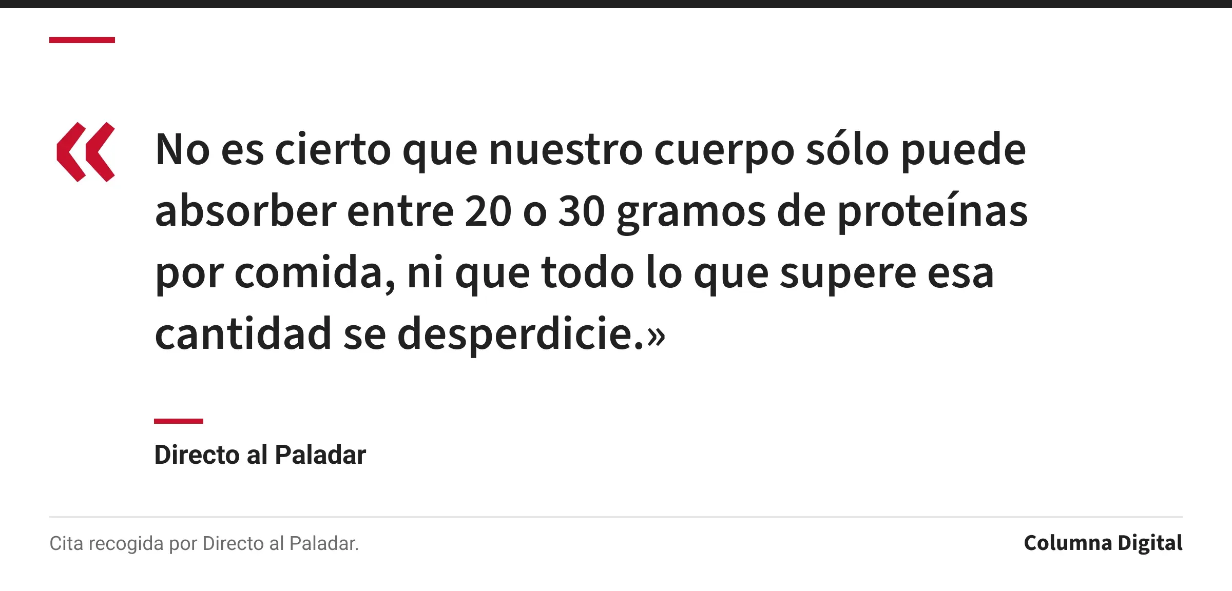 Cita de Directo al Paladar: «No es cierto que nuestro cuerpo sólo puede absorber entre 20 o 30 gramos de proteínas por comida, ni que todo lo que supere esa cantidad se desperdicie.»