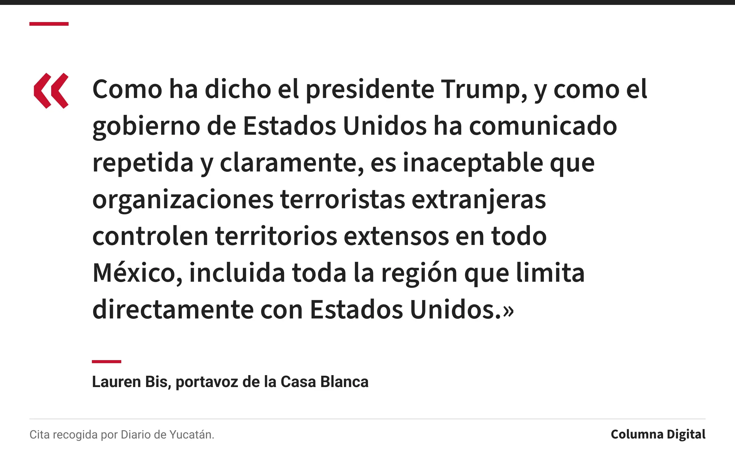 Cita de Lauren Bis, portavoz de la Casa Blanca: «Como ha dicho el presidente Trump, y como el gobierno de Estados Unidos ha comunicado repetida y claramente, es inaceptable que organizaciones terroristas extranjeras controlen territorios extensos en todo México, incluida toda la región que limita directamente con Estados Unidos.»