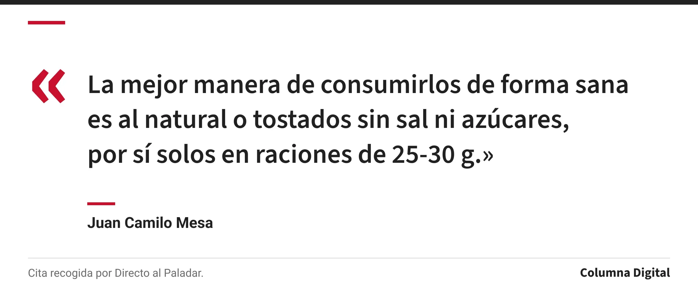 Cita de Juan Camilo Mesa: «La mejor manera de consumirlos de forma sana es al natural o tostados sin sal ni azúcares, por sí solos en raciones de 25-30 g.»