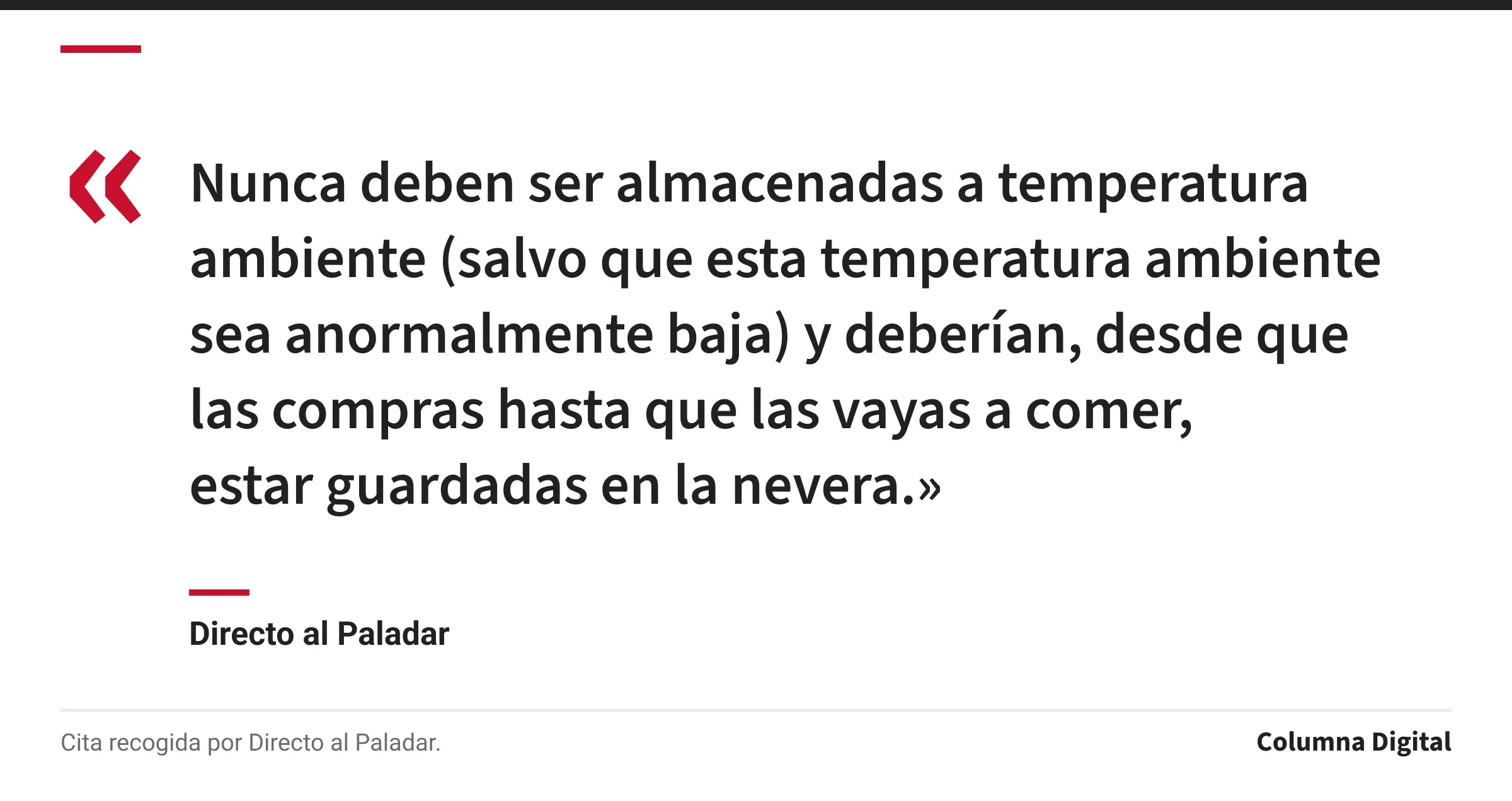 Cita de Directo al Paladar: «Nunca deben ser almacenadas a temperatura ambiente (salvo que esta temperatura ambiente sea anormalmente baja) y deberían, desde que las compras hasta que las vayas a comer, estar guardadas en la nevera.»