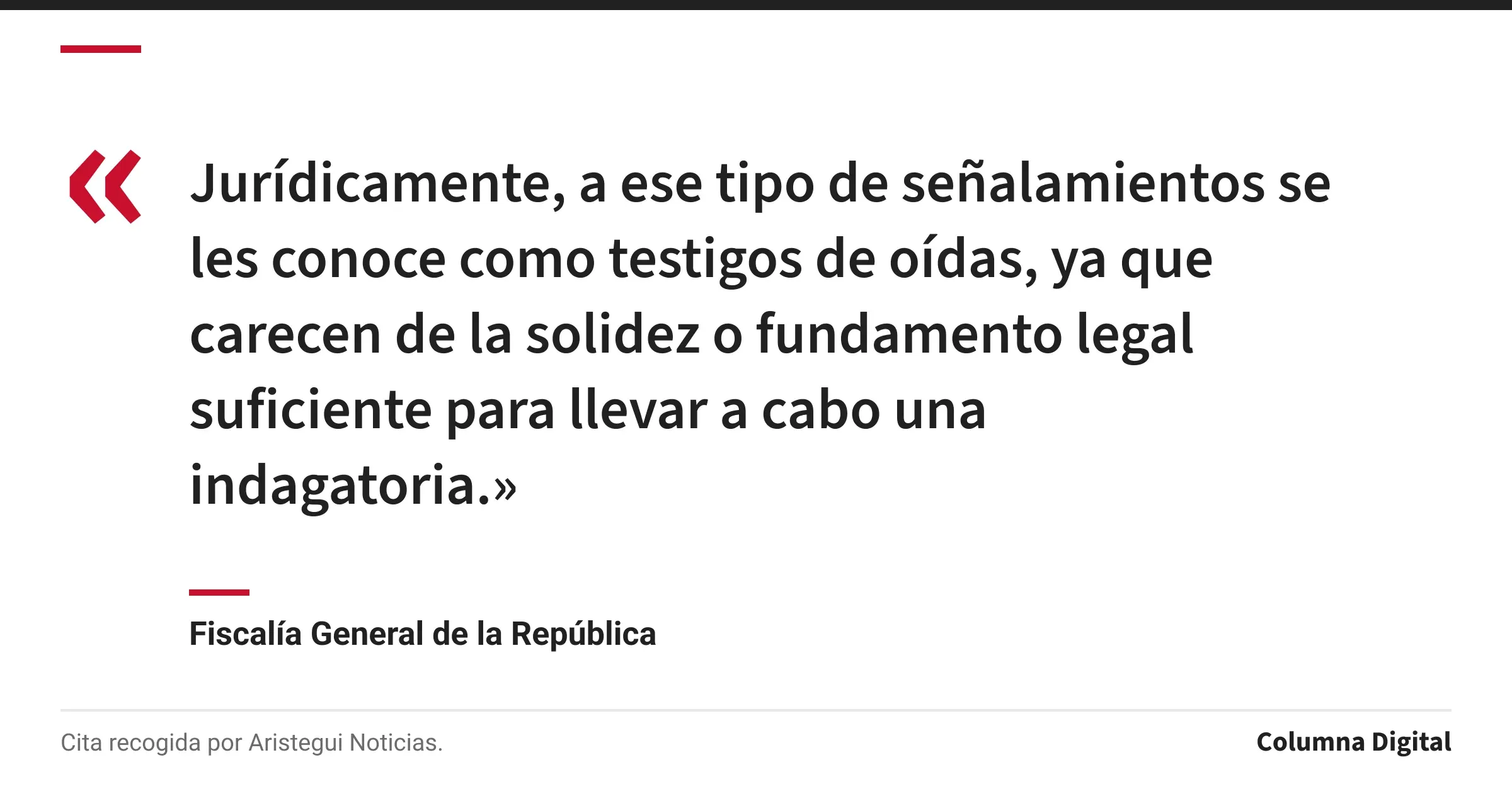 Cita de Fiscalía General de la República: «Jurídicamente, a ese tipo de señalamientos se les conoce como testigos de oídas, ya que carecen de la solidez o fundamento legal suficiente para llevar a cabo una indagatoria.»