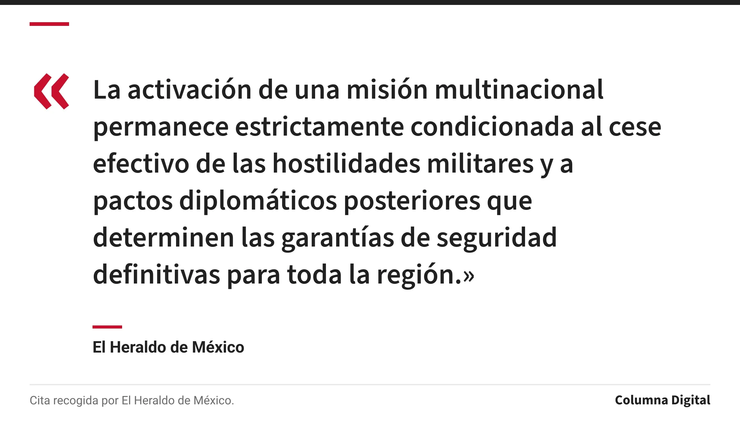 Cita de El Heraldo de México: «La activación de una misión multinacional permanece estrictamente condicionada al cese efectivo de las hostilidades militares y a pactos diplomáticos posteriores que determinen las garantías de seguridad definitivas para toda la región.»