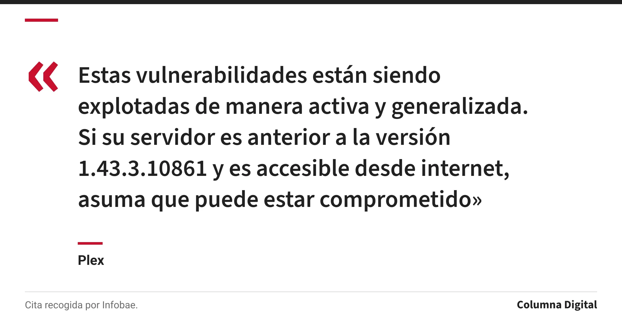 Cita de Plex: «Estas vulnerabilidades están siendo explotadas de manera activa y generalizada. Si su servidor es anterior a la versión 1.43.3.10861 y es accesible desde internet, asuma que puede estar comprometido»