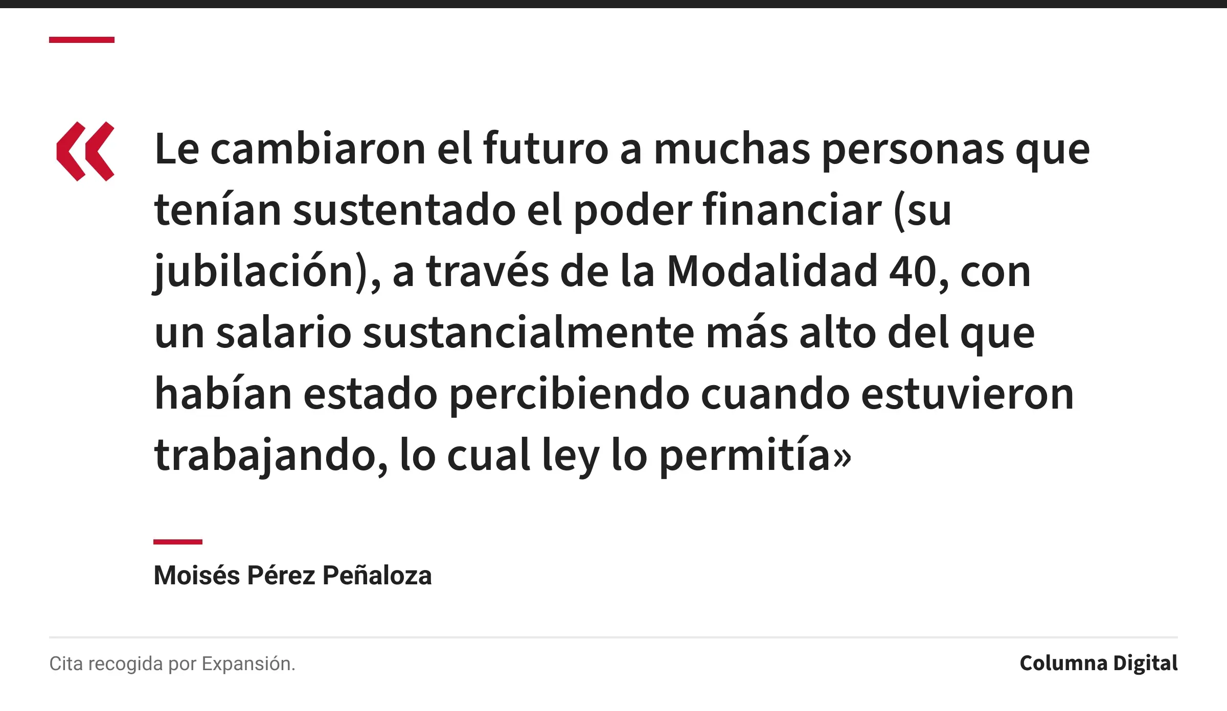 Cita de Moisés Pérez Peñaloza: «Le cambiaron el futuro a muchas personas que tenían sustentado el poder financiar (su jubilación), a través de la Modalidad 40, con un salario sustancialmente más alto del que habían estado percibiendo cuando estuvieron trabajando, lo cual ley lo permitía»