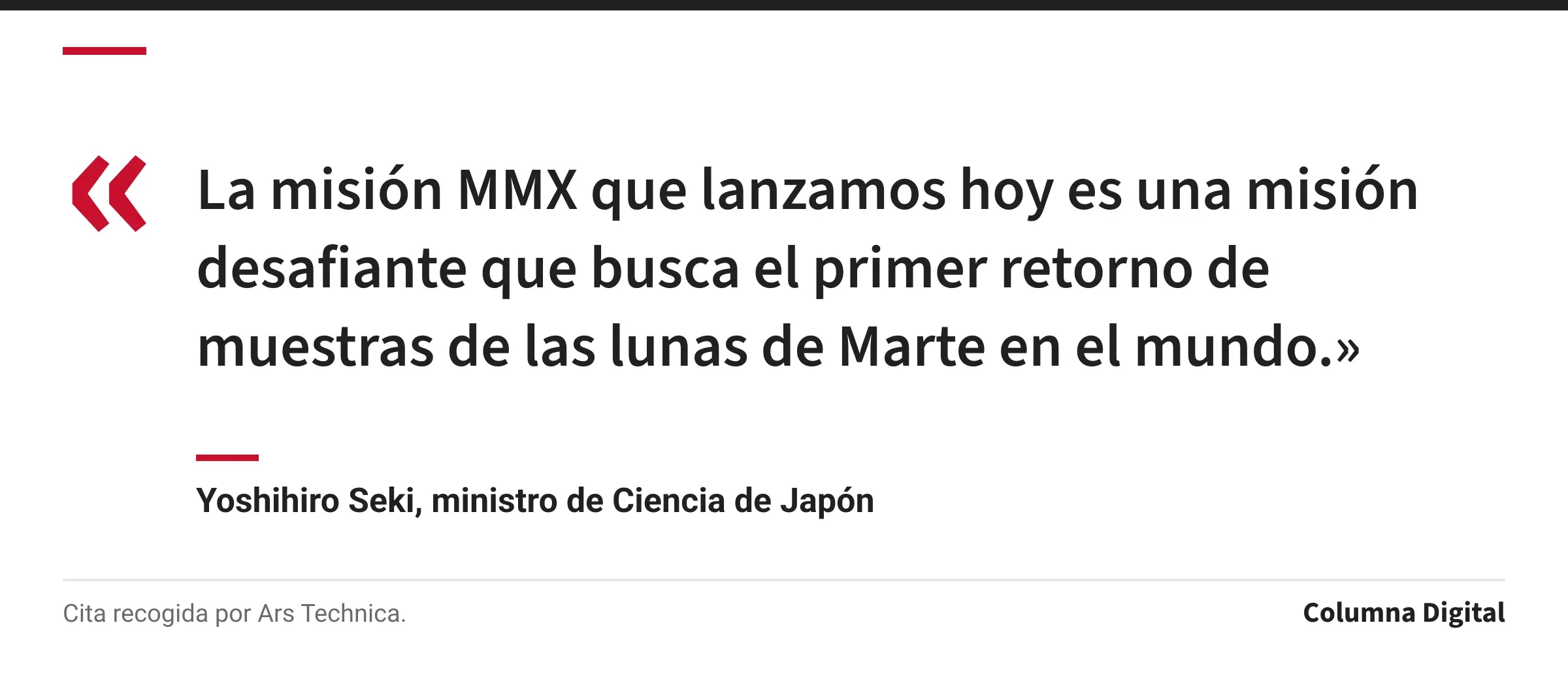 Cita de Yoshihiro Seki, ministro de Ciencia de Japón: «La misión MMX que lanzamos hoy es una misión desafiante que busca el primer retorno de muestras de las lunas de Marte en el mundo.»