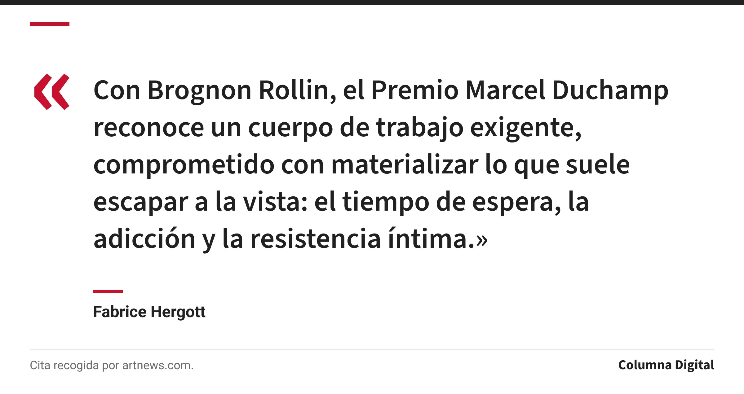 Cita de Fabrice Hergott: «Con Brognon Rollin, el Premio Marcel Duchamp reconoce un cuerpo de trabajo exigente, comprometido con materializar lo que suele escapar a la vista: el tiempo de espera, la adicción y la resistencia íntima.»