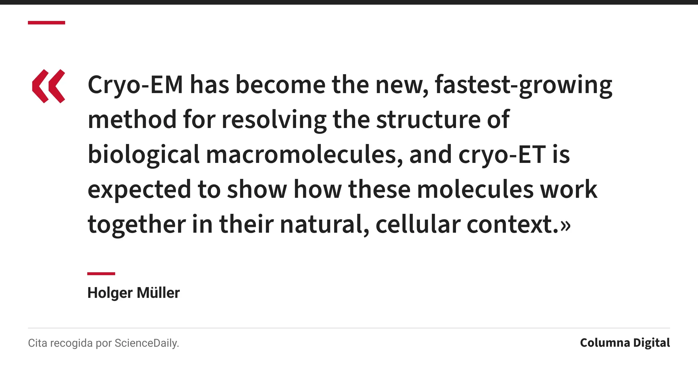 Cita de Holger Müller: «Cryo-EM has become the new, fastest-growing method for resolving the structure of biological macromolecules, and cryo-ET is expected to show how these molecules work together in their natural, cellular context.»