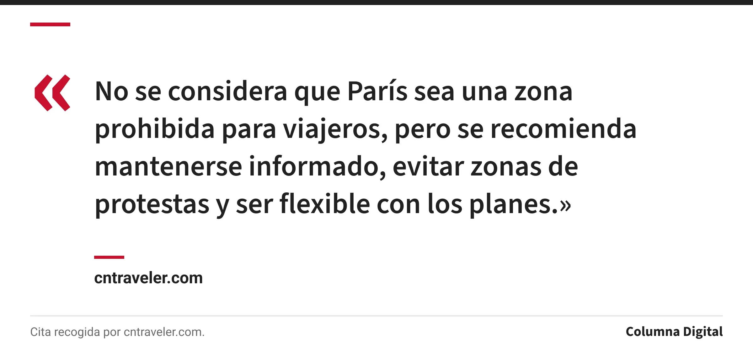 Cita de cntraveler.com: «No se considera que París sea una zona prohibida para viajeros, pero se recomienda mantenerse informado, evitar zonas de protestas y ser flexible con los planes.»