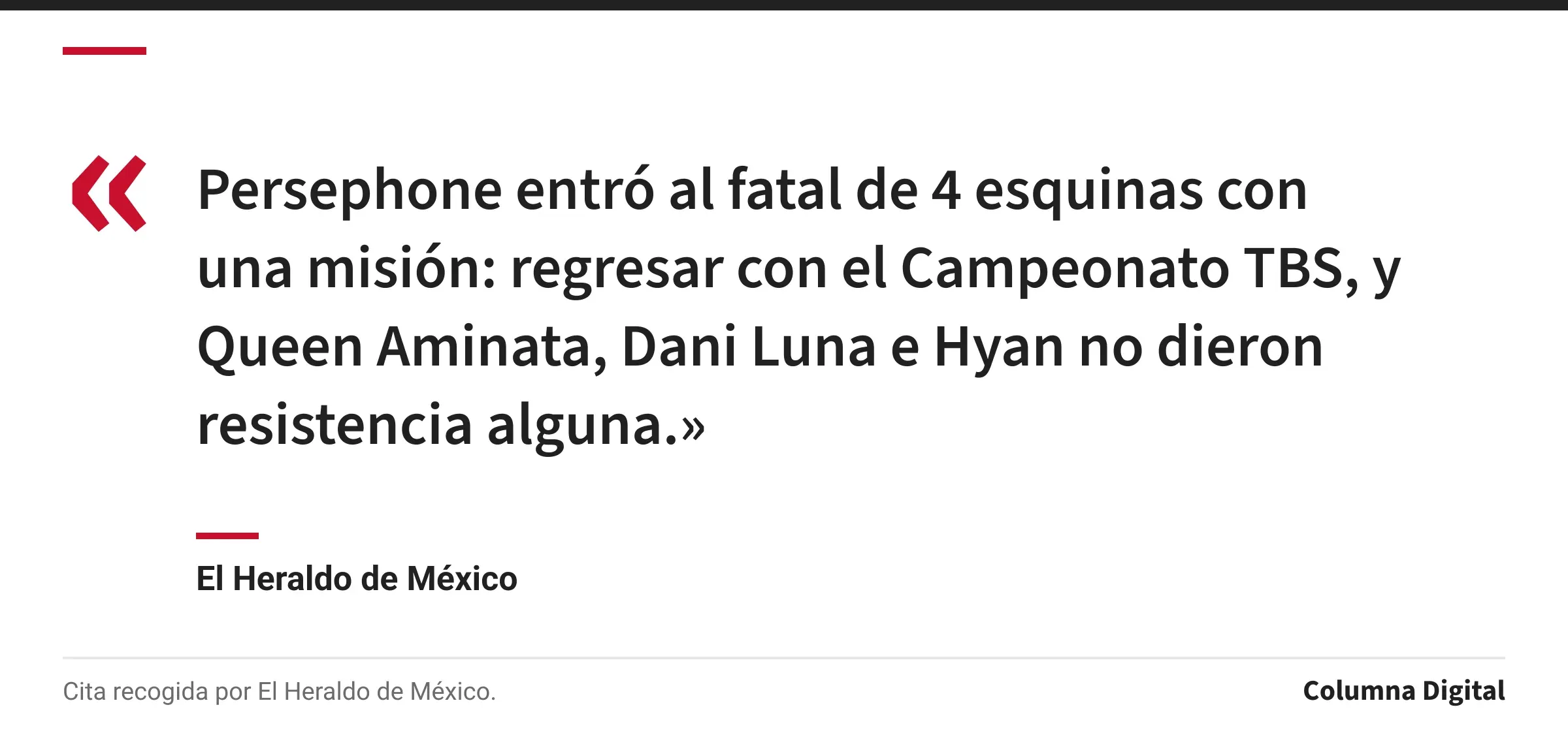 Cita de El Heraldo de México: «Persephone entró al fatal de 4 esquinas con una misión: regresar con el Campeonato TBS, y Queen Aminata, Dani Luna e Hyan no dieron resistencia alguna.»