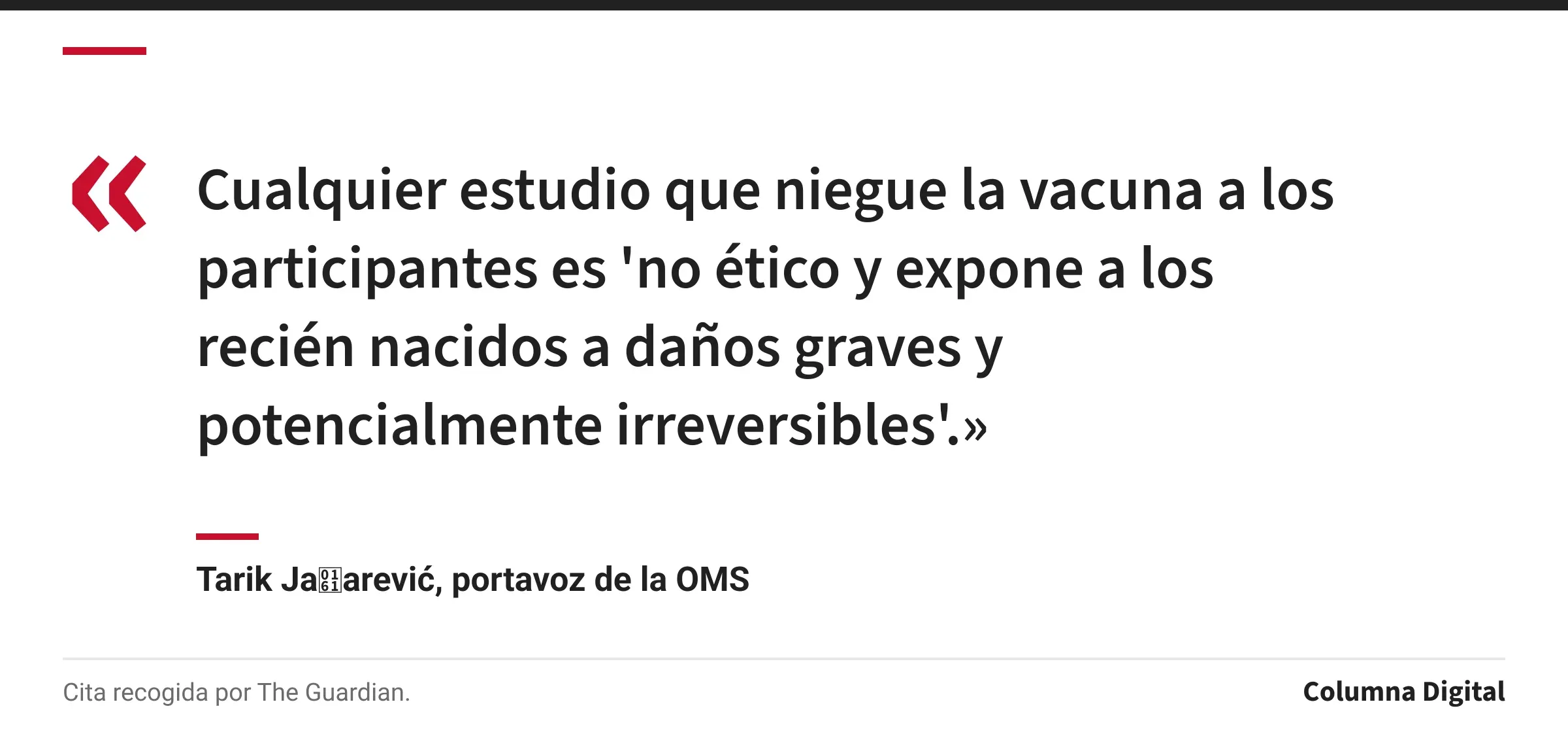Cita de Tarik Jašarević, portavoz de la OMS: «Cualquier estudio que niegue la vacuna a los participantes es 'no ético y expone a los recién nacidos a daños graves y potencialmente irreversibles'.»