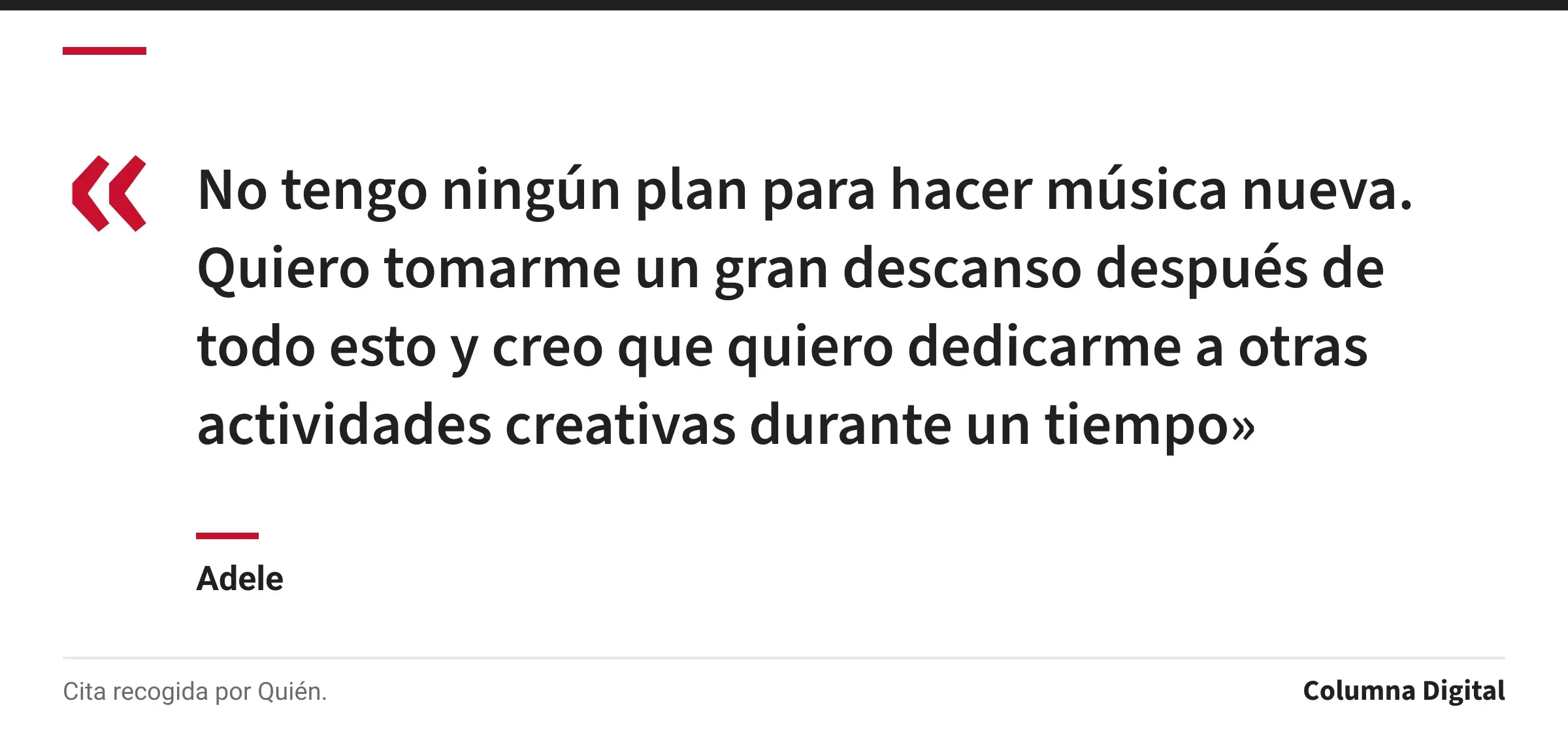 Cita de Adele: «No tengo ningún plan para hacer música nueva. Quiero tomarme un gran descanso después de todo esto y creo que quiero dedicarme a otras actividades creativas durante un tiempo»