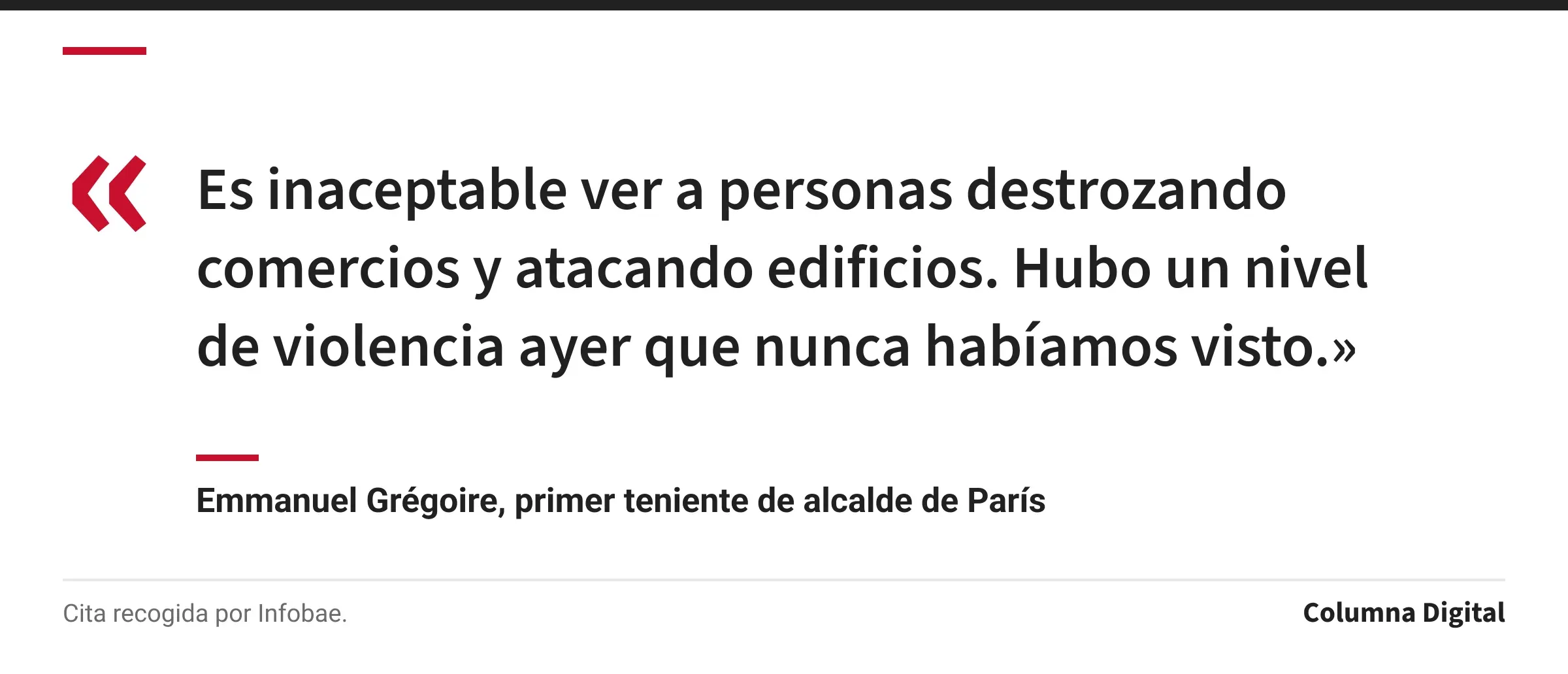 Cita de Emmanuel Grégoire, primer teniente de alcalde de París: «Es inaceptable ver a personas destrozando comercios y atacando edificios. Hubo un nivel de violencia ayer que nunca habíamos visto.»