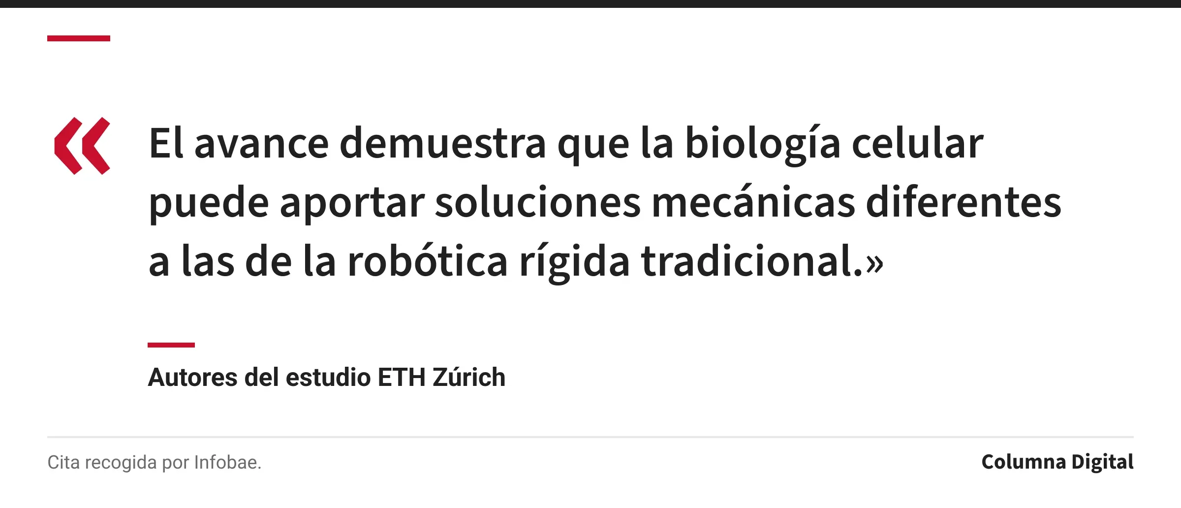 Cita de Autores del estudio ETH Zúrich: «El avance demuestra que la biología celular puede aportar soluciones mecánicas diferentes a las de la robótica rígida tradicional.»