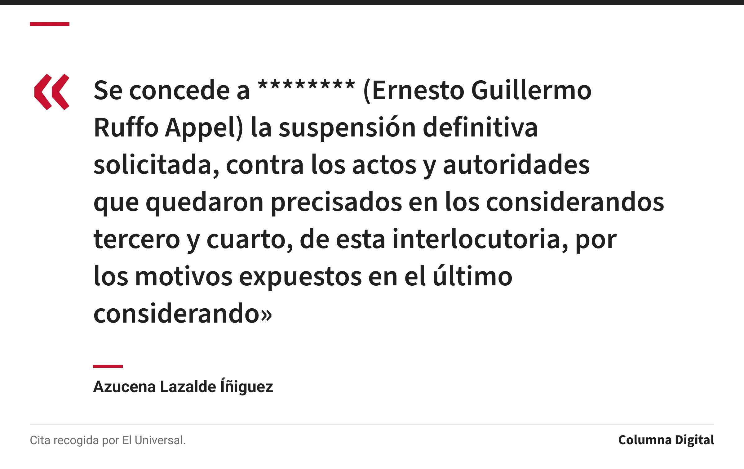 Cita de Azucena Lazalde Íñiguez: «Se concede a ******** (Ernesto Guillermo Ruffo Appel) la suspensión definitiva solicitada, contra los actos y autoridades que quedaron precisados en los considerandos tercero y cuarto, de esta interlocutoria, por los motivos expuestos en el último considerando»