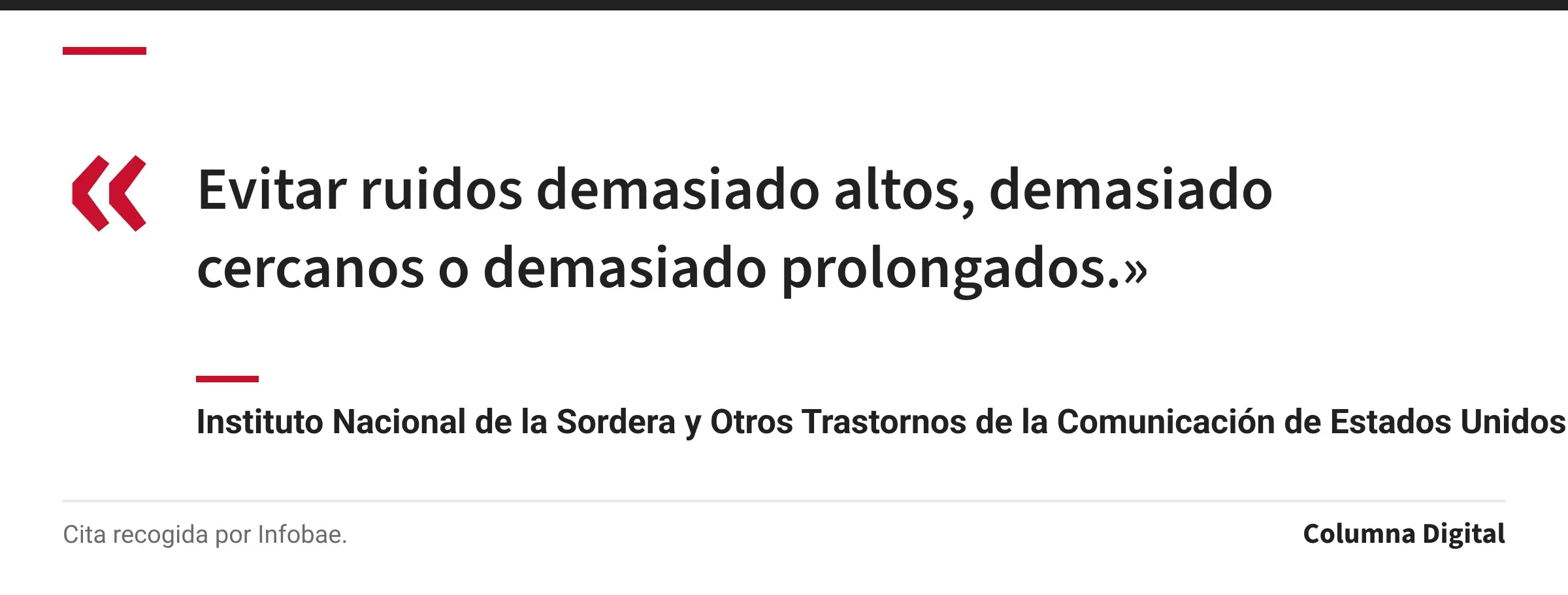 Cita de Instituto Nacional de la Sordera y Otros Trastornos de la Comunicación de Estados Unidos (NIDCD): «Evitar ruidos demasiado altos, demasiado cercanos o demasiado prolongados.»