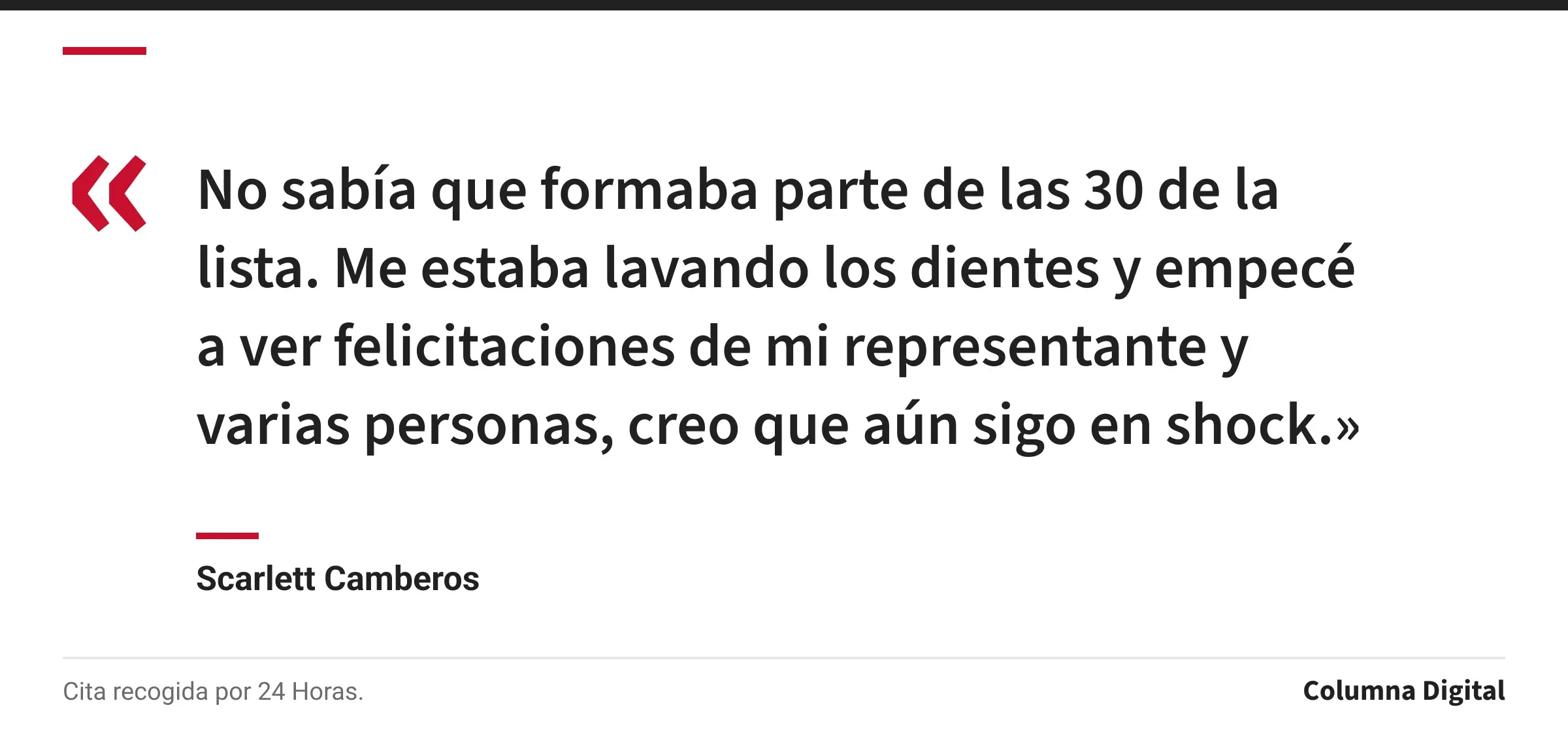Cita de Scarlett Camberos: «No sabía que formaba parte de las 30 de la lista. Me estaba lavando los dientes y empecé a ver felicitaciones de mi representante y varias personas, creo que aún sigo en shock.»
