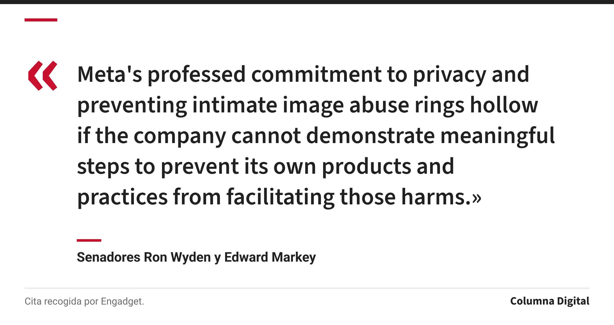 Cita de Senadores Ron Wyden y Edward Markey: «Meta's professed commitment to privacy and preventing intimate image abuse rings hollow if the company cannot demonstrate meaningful steps to prevent its own products and practices from facilitating those harms.»