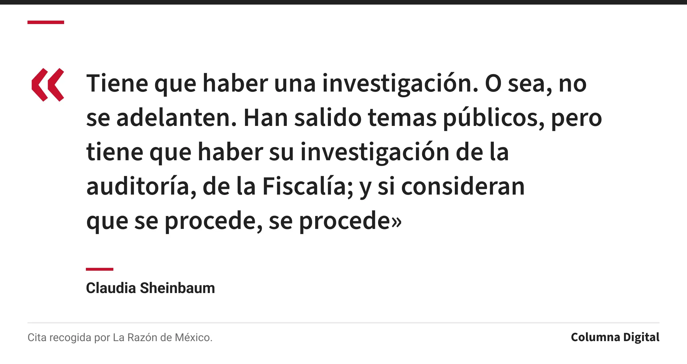 Cita de Claudia Sheinbaum: «Tiene que haber una investigación. O sea, no se adelanten. Han salido temas públicos, pero tiene que haber su investigación de la auditoría, de la Fiscalía; y si consideran que se procede, se procede»