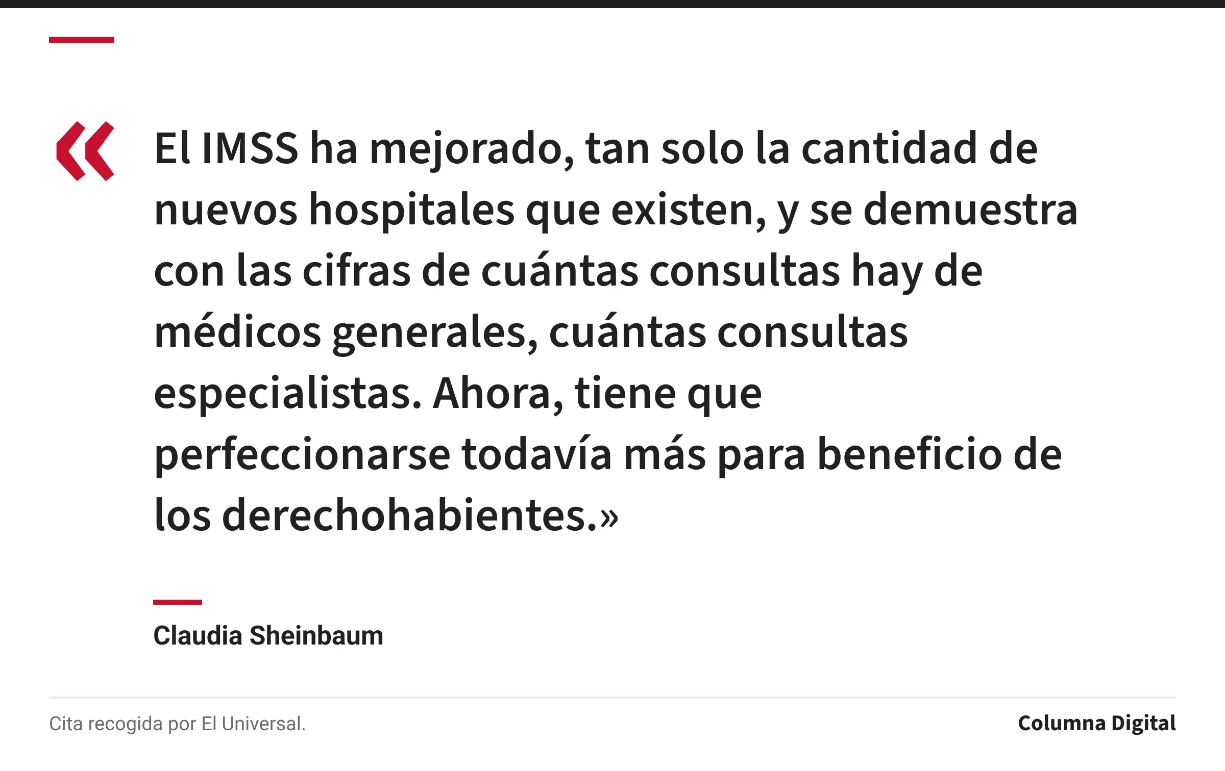 Cita de Claudia Sheinbaum: «El IMSS ha mejorado, tan solo la cantidad de nuevos hospitales que existen, y se demuestra con las cifras de cuántas consultas hay de médicos generales, cuántas consultas especialistas. Ahora, tiene que perfeccionarse todavía más para beneficio de los derechohabientes.»