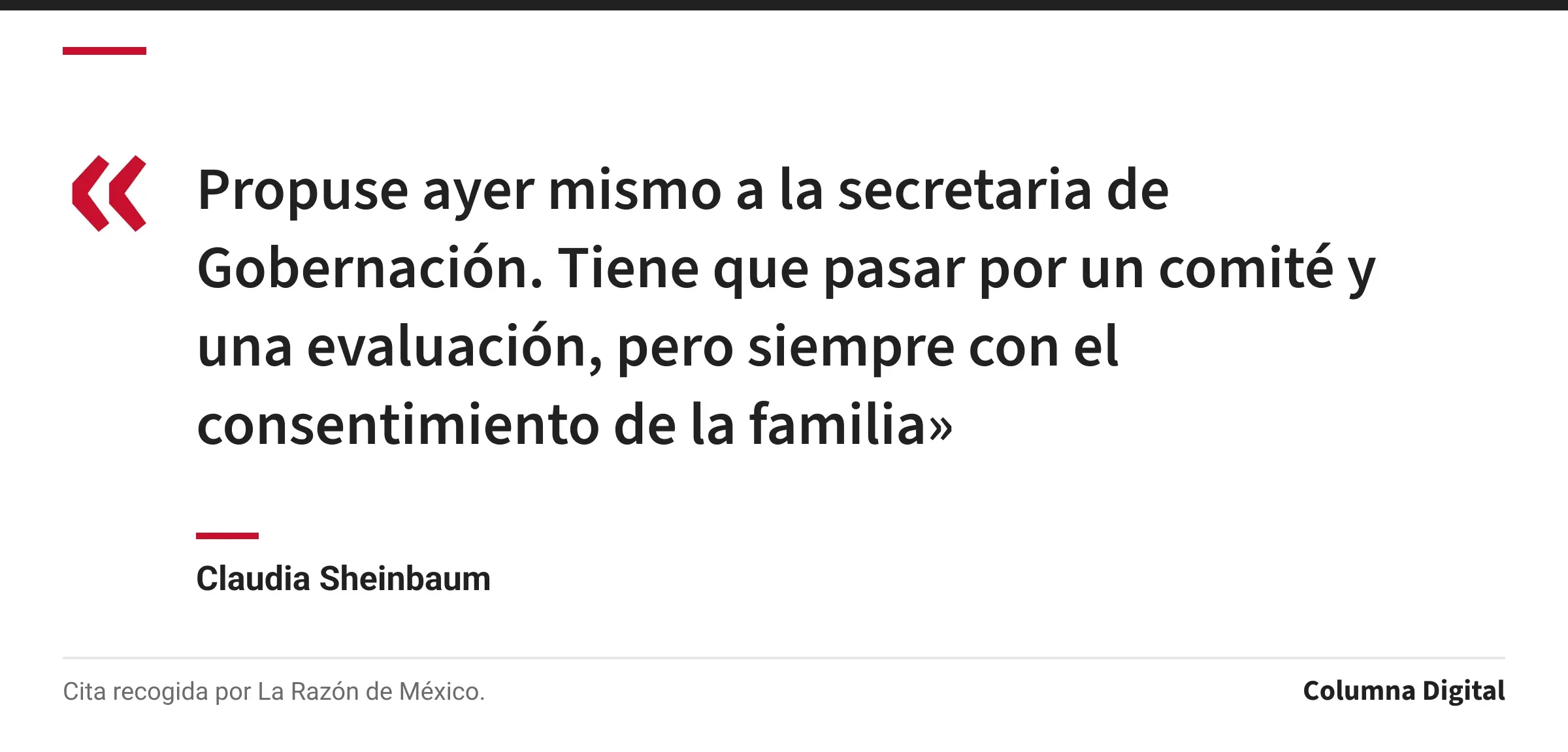 Cita de Claudia Sheinbaum: «Propuse ayer mismo a la secretaria de Gobernación. Tiene que pasar por un comité y una evaluación, pero siempre con el consentimiento de la familia»