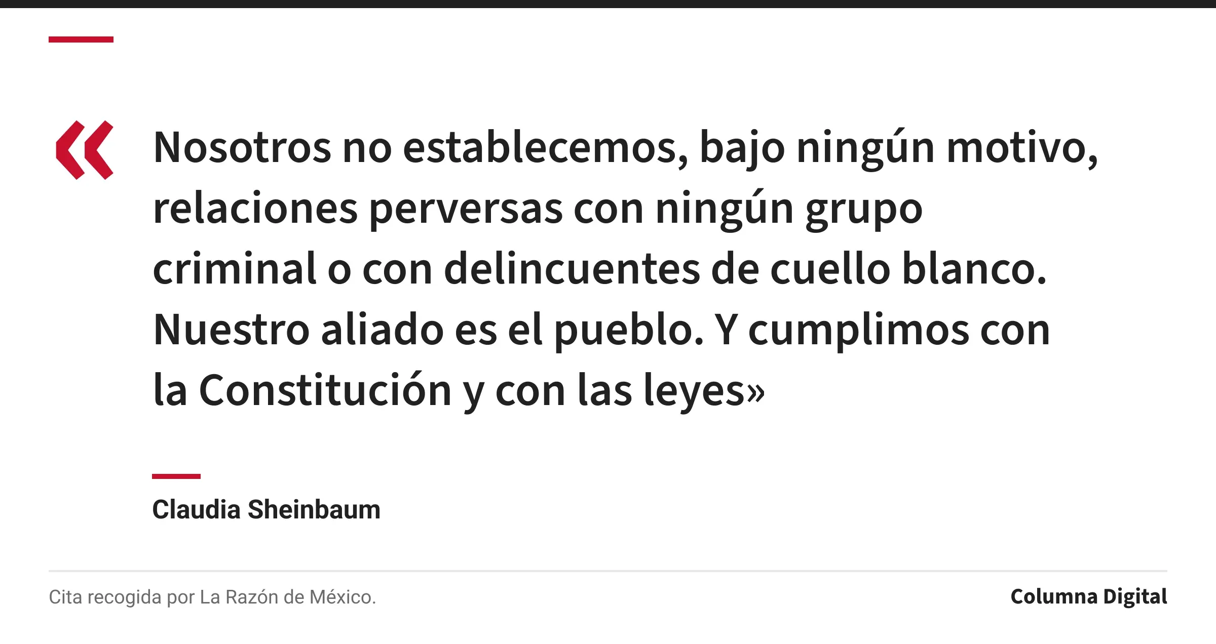 Cita de Claudia Sheinbaum: «Nosotros no establecemos, bajo ningún motivo, relaciones perversas con ningún grupo criminal o con delincuentes de cuello blanco. Nuestro aliado es el pueblo. Y cumplimos con la Constitución y con las leyes»