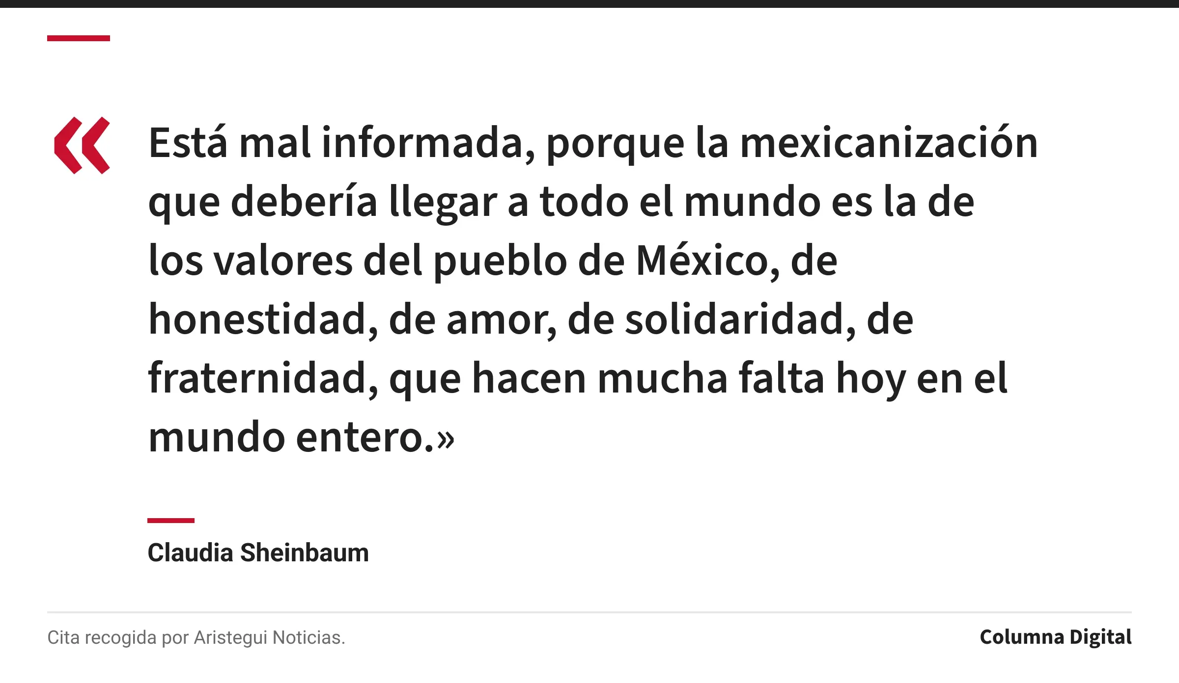 Cita de Claudia Sheinbaum: «Está mal informada, porque la mexicanización que debería llegar a todo el mundo es la de los valores del pueblo de México, de honestidad, de amor, de solidaridad, de fraternidad, que hacen mucha falta hoy en el mundo entero.»